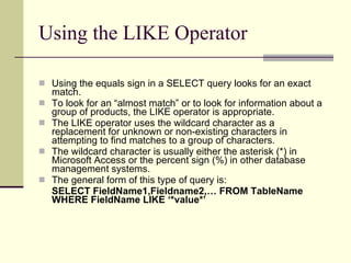 Using the LIKE Operator  Using the equals sign in a SELECT query looks for an exact match.  To look for an “almost match” or to look for information about a group of products, the LIKE operator is appropriate.  The LIKE operator uses the wildcard character as a replacement for unknown or non-existing characters in attempting to find matches to a group of characters. The wildcard character is usually either the asterisk (*) in Microsoft Access or the percent sign (%) in other database management systems.  The general form of this type of query is:  SELECT FieldName1,Fieldname2,… FROM TableName WHERE FieldName LIKE ‘*value*’ 