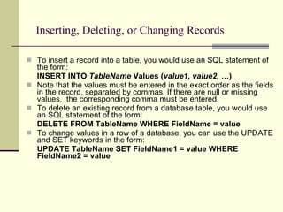 Inserting, Deleting, or Changing Records To insert a record into a table, you would use an SQL statement of the form: INSERT INTO  TableName  Values ( value1, value2, … ) Note that the values must be entered in the exact order as the fields in the record, separated by commas. If there are null or missing values,  the corresponding comma must be entered. To delete an existing record from a database table, you would use an SQL statement of the form: DELETE FROM TableName WHERE FieldName = value To change values in a row of a database, you can use the UPDATE and SET keywords in the form: UPDATE TableName SET FieldName1 = value WHERE FieldName2 = value 