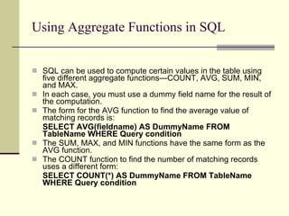 Using Aggregate Functions in SQL SQL can be used to compute certain values in the table using five different aggregate functions—COUNT, AVG, SUM, MIN, and MAX.  In each case, you must use a dummy field name for the result of the computation.  The form for the AVG function to find the average value of matching records is: SELECT AVG(fieldname) AS DummyName FROM TableName WHERE Query condition The SUM, MAX, and MIN functions have the same form as the AVG function.  The COUNT function to find the number of matching records uses a different form: SELECT COUNT(*) AS DummyName FROM TableName   WHERE Query condition   