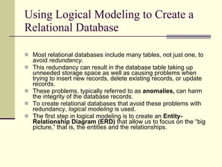 Using Logical Modeling to Create a Relational Database Most relational databases include many tables, not just one, to avoid  redundancy . This redundancy can result in the database table taking up unneeded storage space as well as causing problems when trying to insert new records, delete existing records, or update records.  These problems, typically referred to as  anomalies,  can harm the integrity of the database records.  To create relational databases that avoid these problems with redundancy,  logical modeling  is used.  The first step in logical modeling is to create an  Entity-Relationship Diagram (ERD)  that allow us to focus on the “big picture,” that is, the entities and the relationships.  