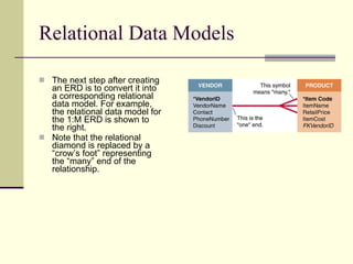 Relational Data Models The next step after creating an ERD is to convert it into a corresponding relational data model. For example, the relational data model for the 1:M ERD is shown to the right.  Note that the relational diamond is replaced by a “crow’s foot” representing the “many” end of the relationship.  