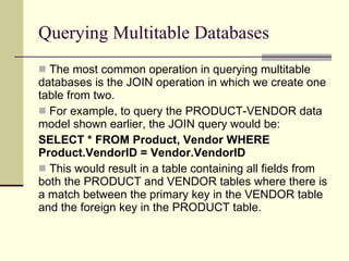 Querying Multitable Databases The most common operation in querying multitable databases is the JOIN operation in which we create one table from two.  For example, to query the PRODUCT-VENDOR data model shown earlier, the JOIN query would be: SELECT * FROM Product, Vendor WHERE Product.VendorID = Vendor.VendorID This would result in a table containing all fields from both the PRODUCT and VENDOR tables where there is a match between the primary key in the VENDOR table and the foreign key in the PRODUCT table.  