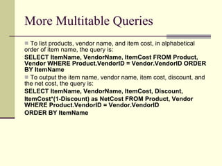 More Multitable Queries To list products, vendor name, and item cost, in alphabetical order of item name, the query is:  SELECT ItemName, VendorName, ItemCost FROM Product, Vendor WHERE Product.VendorID = Vendor.VendorID ORDER BY ItemName  To output the item name, vendor name, item cost, discount, and the net cost, the query is: SELECT ItemName, VendorName, ItemCost, Discount,  ItemCost*(1-Discount) as NetCost FROM Product, Vendor WHERE Product.VendorID = Vendor.VendorID  ORDER BY ItemName  