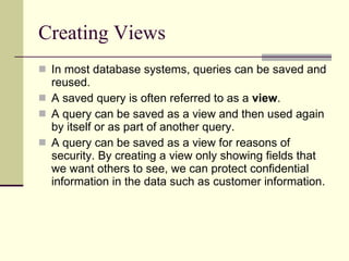 Creating Views In most database systems, queries can be saved and reused.  A saved query is often referred to as a  view . A query can be saved as a view and then used again by itself or as part of another query. A query can be saved as a view for reasons of security. By creating a view only showing fields that we want others to see, we can protect confidential information in the data such as customer information.  