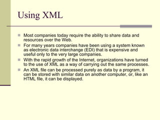 Using XML Most companies today require the ability to share data and resources over the Web.  For many years companies have been using a system known as electronic data interchange (EDI) that is expensive and useful only to the very large companies.  With the rapid growth of the Internet, organizations have turned to the use of XML as a way of carrying out the same processes.  An XML file can be processed purely as data by a program, it can be stored with similar data on another computer, or, like an HTML file, it can be displayed.  
