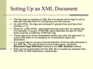 Setting Up an XML Document The first step to creating an XML file is to decide which tags to use to describe the data that it is transferring over the Internet. As with HTML, the tags are enclosed in greater-than and less-than symbols (< >).  However, unlike HTML, each beginning tag must have an ending tag. For example, if using a <PARTID> tag to describe the part ID, then there must be a matching <PARTID> tag.  These tags must come immediately before and after the data item, to ensure that there is no ambiguity or inconsistency about the description.  It is a good idea to provide a formal definition of all the data elements in the XML file. This can be done in one of two ways—using the  Document Type Definition  method or the  XML Schema  method.  Both can be incorporated into the XML file or created as separate files with DTD or XSD extensions, respectively.  