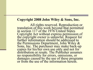 Copyright 2008 John Wiley & Sons, Inc.   All rights reserved. Reproduction or translation of this work beyond that permitted in section 117 of the 1976 United States Copyright Act without express permission of the copyright owner is unlawful. Request for further information should be addressed to the Permissions Department, John Wiley & Sons, Inc. The purchaser may make back-up copies for his/her own use only and not for distribution or resale. The Publisher assumes no responsibility for errors, omissions, or damages caused by the use of these programs or from the use of the information herein. 
