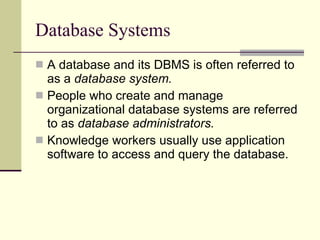 Database Systems A database and its DBMS is often referred to as a  database system. People who create and manage organizational database systems are referred to as  database administrators. Knowledge workers usually use application software to access and query the database. 
