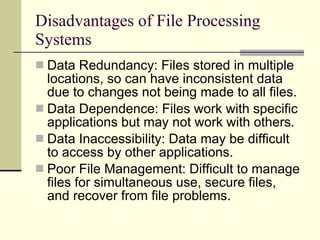 Disadvantages of File Processing Systems Data Redundancy: Files stored in multiple locations, so can have inconsistent data due to changes not being made to all files. Data Dependence: Files work with specific applications but may not work with others. Data Inaccessibility: Data may be difficult to access by other applications. Poor File Management: Difficult to manage files for simultaneous use, secure files, and recover from file problems.  