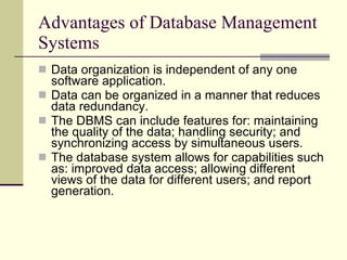Advantages of Database Management Systems Data organization is independent of any one software application.  Data can be organized in a manner that reduces data redundancy.  The DBMS can include features for: maintaining the quality of the data; handling security; and synchronizing access by simultaneous users. The database system allows for capabilities such as: improved data access; allowing different views of the data for different users; and report generation.  