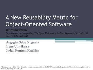A New Reusability Metric for
       Object-Oriented Software
       JUDITH BARNARD*
       Department of Computing, The Open University, Milton Keynes, MK7 6AA, UK
       Received August 1997

        Angggha Satya Nugraha
        Irene Ully Havsa
        Indah Kuntum Khairina




* This paper was written whilst the author was a research associate on the MOODproject at the Department of Computer Science, University of
Warwick, Coventry, CV4 7AL, UK
 
