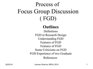 05/23/14 Laxman Sharma, MPhil, 2014 1
Process of
Focus Group Discussion
( FGD)
Outlines
Definitions
FGD in Research Design
Understanding FGD
Features of FGD
Features of FGD
Some Criticisms on FGD
FGD Experience of two Graduate
References
 