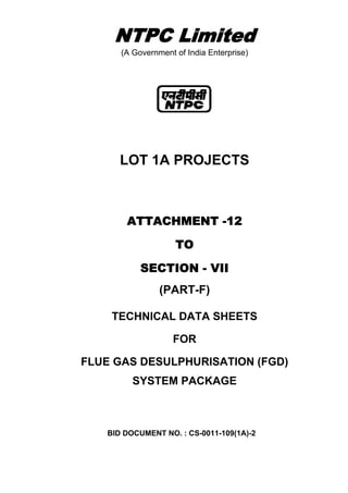 NTPC Limited
(A Government of India Enterprise)
LOT 1A PROJECTS
ATTACHMENT -12
TO
SECTION - VII
(PART-F)
TECHNICAL DATA SHEETS
FOR
FLUE GAS DESULPHURISATION (FGD)
SYSTEM PACKAGE
BID DOCUMENT NO. : CS-0011-109(1A)-2
 
