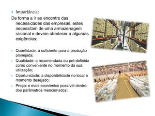  Importância:
De forma a ir ao encontro das
necessidades das empresas, estes
necessitam de uma armazenagem
racional e devem obedecer a algumas
exigências:
 Quantidade: a suficiente para a produção
planejada;
 Qualidade: a recomendada ou pré-definida
como conveniente no momento da sua
utilização;
 Oportunidade: a disponibilidade no local e
momento desejado;
 Preço: o mais económico possível dentro
dos parâmetros mencionados;
 