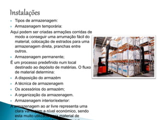  Tipos de armazenagem:
 Armazenagem temporária:
Aqui podem ser criadas armações corridas de
modo a conseguir uma arrumação fácil do
material, colocação de estrados para uma
armazenagem direta, pranchas entre
outros.
 Armazenagem permanente;
É um processo predefinido num local
destinado ao depósito de matérias. O fluxo
de material determina:
 A disposição do armazém
 A técnica de armazenagem
 Os acessórios do armazém;
 A organização da armazenagem.
 Armazenagem interior/exterior:
A armazenagem ao ar livre representa uma
clara vantagem a nível económico, sendo
esta muito utilizada para material de
 