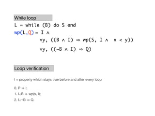 While loop
L = while (B) do S end
wp(L,Q)	 I ∧
        =
                      ∀y, ((B ∧ I)          wp(S, I ∧       x < y))

                      ∀y, ((¬B ∧ I)           Q)



Loop veriﬁcation

I = property which stays true before and after every loop

0. P     I;
1. I∧B        wp(s, I);
2. I∧¬B        Q.
 