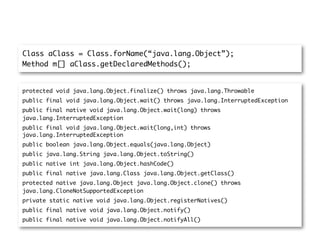 Class aClass = Class.forName(“java.lang.Object”);
Method m[] aClass.getDeclaredMethods();


protected void java.lang.Object.finalize() throws java.lang.Throwable
public final void java.lang.Object.wait() throws java.lang.InterruptedException
public final native void java.lang.Object.wait(long) throws
java.lang.InterruptedException
public final void java.lang.Object.wait(long,int) throws
java.lang.InterruptedException
public boolean java.lang.Object.equals(java.lang.Object)
public java.lang.String java.lang.Object.toString()
public native int java.lang.Object.hashCode()
public final native java.lang.Class java.lang.Object.getClass()
protected native java.lang.Object java.lang.Object.clone() throws
java.lang.CloneNotSupportedException
private static native void java.lang.Object.registerNatives()
public final native void java.lang.Object.notify()
public final native void java.lang.Object.notifyAll()
 