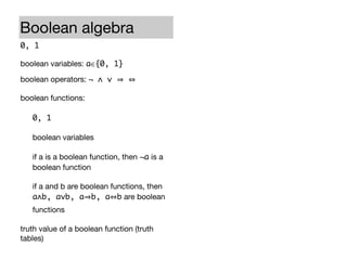 Boolean algebra                               Propositional logic
0, 1                                          True, False

boolean variables: a∈{0, 1}                   atomic formulas: p∈{True,False}

boolean operators: ¬ ∧ ∨                      logical connectives: ¬ ∧ ∨

boolean functions:                            propositional formulas (propositions):

   0, 1                                          True and False

   boolean variables                             atomic formulas

   if a is a boolean function, then ¬a is a      if a is a propositional formula, then ¬a
   boolean function                              is a propositional formula

   if a and b are boolean functions, then        if a and b are propositional formulas,
   a∧b, a∨b, a b, a b are boolean                then a∧b, a∨b, a b, a b are
   functions                                     propositional formulas

truth value of a boolean function (truth      truth value of a propositional formula (truth
tables)                                       tables)
 