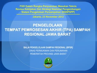 FGD Dalam Rangka Penyusunan Masukan Teknis
    Review Kebijakan Dan Strategi Nasional Pengembangan
         Sistem Pengelolaan Persampahan (KSNPSPP)
                 Jakarta, 23 November 2012


           PENGELOLAAN
TEMPAT PEMROSESAN AKHIR (TPA) SAMPAH
        REGIONAL JAWA BARAT


          BALAI PENGELOLAAN SAMPAH REGIONAL (BPSR)
              DINAS PERMUKIMAN DAN PERUMAHAN
                PEMERINTAH PROVINSI JAWA BARAT
 