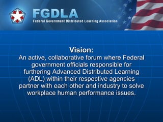 Vision: An active, collaborative forum where Federal government officials responsible for furthering Advanced Distributed Learning (ADL) within their respective agencies partner with each other and industry to solve workplace human performance issues. 