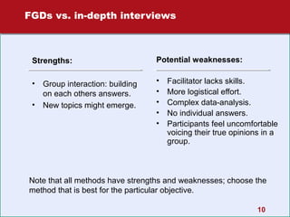 FGDs vs. in-depth interviews

Strengths:

Potential weaknesses:

•

•
•
•
•
•

•

Group interaction: building
on each others answers.
New topics might emerge.

Facilitator lacks skills.
More logistical effort.
Complex data-analysis.
No individual answers.
Participants feel uncomfortable
voicing their true opinions in a
group.

Note that all methods have strengths and weaknesses; choose the
method that is best for the particular objective.
10

 