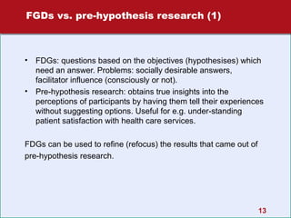 FGDs vs. pre-hypothesis research (1)

•

•

FDGs: questions based on the objectives (hypothesises) which
need an answer. Problems: socially desirable answers,
facilitator influence (consciously or not).
Pre-hypothesis research: obtains true insights into the
perceptions of participants by having them tell their experiences
without suggesting options. Useful for e.g. under-standing
patient satisfaction with health care services.

FDGs can be used to refine (refocus) the results that came out of
pre-hypothesis research.

13

 