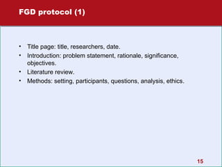 FGD protocol (1)

•
•
•
•

Title page: title, researchers, date.
Introduction: problem statement, rationale, significance,
objectives.
Literature review.
Methods: setting, participants, questions, analysis, ethics.

15

 