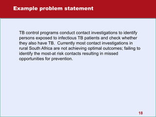 Example problem statement

TB control programs conduct contact investigations to identify
persons exposed to infectious TB patients and check whether
they also have TB. Currently most contact investigations in
rural South Africa are not achieving optimal outcomes; failing to
identify the most-at risk contacts resulting in missed
opportunities for prevention.

18

 