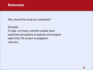 Rationale

Why should this study be conducted?
Example:
To date, no known scientific studies have
examined perceptions of patients and program
staff of the TB contact investigation
interview.

19

 