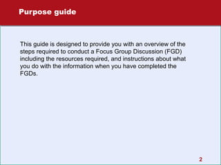 Purpose guide

This guide is designed to provide you with an overview of the
steps required to conduct a Focus Group Discussion (FGD)
including the resources required, and instructions about what
you do with the information when you have completed the
FGDs.

2

 