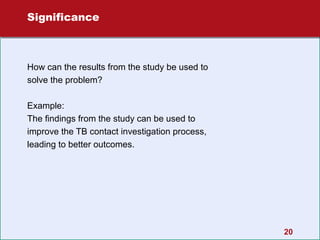 Significance

How can the results from the study be used to
solve the problem?
Example:
The findings from the study can be used to
improve the TB contact investigation process,
leading to better outcomes.

20

 