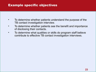 Example specific objectives

•
•
•

To determine whether patients understand the purpose of the
TB contact investigation interview.
To determine whether patients see the benefit and importance
of disclosing their contacts.
To determine what qualities or skills do program staff believe
contribute to effective TB contact investigation interviews.

23

 