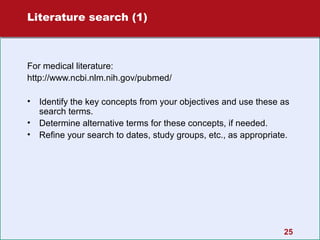 Literature search (1)

For medical literature:
http://www.ncbi.nlm.nih.gov/pubmed/
•
•
•

Identify the key concepts from your objectives and use these as
search terms.
Determine alternative terms for these concepts, if needed.
Refine your search to dates, study groups, etc., as appropriate.

25

 