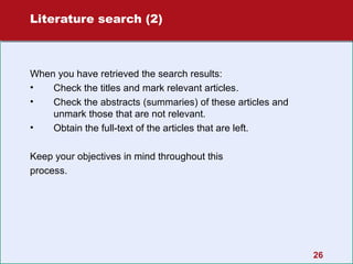 Literature search (2)

When you have retrieved the search results:
•
Check the titles and mark relevant articles.
•
Check the abstracts (summaries) of these articles and
unmark those that are not relevant.
•
Obtain the full-text of the articles that are left.
Keep your objectives in mind throughout this
process.

26

 