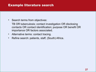 Example literature search

•

•
•

Search terms from objectives:
TB OR tuberculosis; contact investigation OR disclosing
contacts OR contact identification; purpose OR benefit OR
importance OR factors associated.
Alternative terms: contact tracing.
Refine search: patients, staff, (South) Africa.

27

 