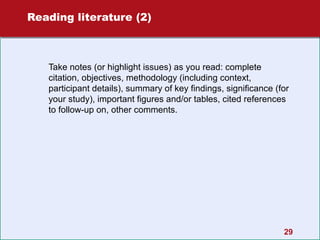 Reading literature (2)

Take notes (or highlight issues) as you read: complete
citation, objectives, methodology (including context,
participant details), summary of key findings, significance (for
your study), important figures and/or tables, cited references
to follow-up on, other comments.

29

 