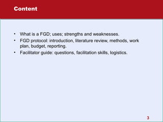 Content

•
•
•

What is a FGD; uses; strengths and weaknesses.
FGD protocol: introduction, literature review, methods, work
plan, budget, reporting.
Facilitator guide: questions, facilitation skills, logistics.

3

 