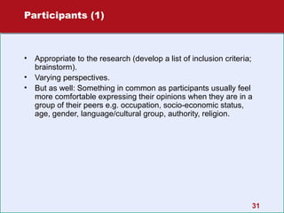 Participants (1)

•
•
•

Appropriate to the research (develop a list of inclusion criteria;
brainstorm).
Varying perspectives.
But as well: Something in common as participants usually feel
more comfortable expressing their opinions when they are in a
group of their peers e.g. occupation, socio-economic status,
age, gender, language/cultural group, authority, religion.

31

 