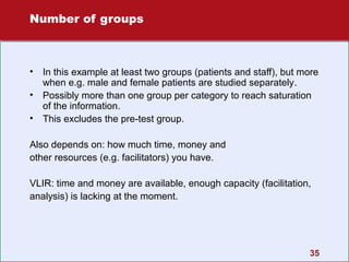 Number of groups

•
•
•

In this example at least two groups (patients and staff), but more
when e.g. male and female patients are studied separately.
Possibly more than one group per category to reach saturation
of the information.
This excludes the pre-test group.

Also depends on: how much time, money and
other resources (e.g. facilitators) you have.
VLIR: time and money are available, enough capacity (facilitation,
analysis) is lacking at the moment.

35

 