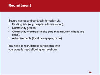 Recruitment

Secure names and contact information via:
• Existing lists (e.g. hospital administration).
• Community groups.
• Community members (make sure that inclusion criteria are
clear).
• Advertisements (local newspaper, radio).
You need to recruit more participants than
you actually need allowing for no-shows.

36

 