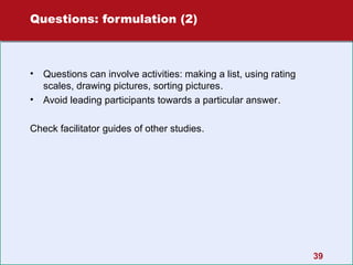 Questions: formulation (2)

•
•

Questions can involve activities: making a list, using rating
scales, drawing pictures, sorting pictures.
Avoid leading participants towards a particular answer.

Check facilitator guides of other studies.

39

 
