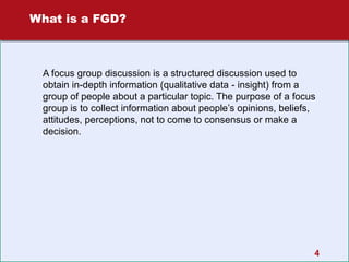 What is a FGD?

A focus group discussion is a structured discussion used to
obtain in-depth information (qualitative data - insight) from a
group of people about a particular topic. The purpose of a focus
group is to collect information about people’s opinions, beliefs,
attitudes, perceptions, not to come to consensus or make a
decision.

4

 