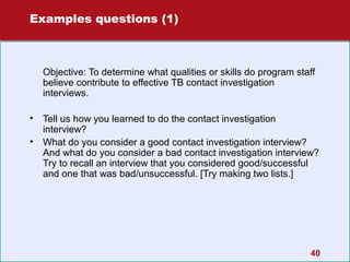 Examples questions (1)

Objective: To determine what qualities or skills do program staff
believe contribute to effective TB contact investigation
interviews.
•
•

Tell us how you learned to do the contact investigation
interview?
What do you consider a good contact investigation interview?
And what do you consider a bad contact investigation interview?
Try to recall an interview that you considered good/successful
and one that was bad/unsuccessful. [Try making two lists.]

40

 
