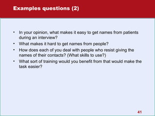 Examples questions (2)

•
•
•
•

In your opinion, what makes it easy to get names from patients
during an interview?
What makes it hard to get names from people?
How does each of you deal with people who resist giving the
names of their contacts? (What skills to use?)
What sort of training would you benefit from that would make the
task easier?

41

 