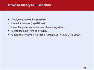 How to analyse FGD data

•
•
•
•
•

Analyse question by question.
Look for themes (repetitions).
Look for group consensus or dissenting views.
Compare data from all groups.
Capture any key similarities in groups or notable differences.

43

 