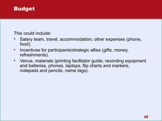 Budget

This could include:
• Salary team, travel, accommodation, other expenses (phone,
food).
• Incentives for participants/strategic allies (gifts, money,
refreshments).
• Venue, materials (printing facilitator guide, recording equipment
and batteries, phones, laptops, flip charts and markers,
notepads and pencils, name tags).

49

 