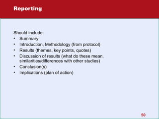 Reporting

Should include:
• Summary
• Introduction, Methodology (from protocol)
• Results (themes, key points, quotes)
• Discussion of results (what do these mean,
similarities/differences with other studies)
• Conclusion(s)
• Implications (plan of action)

50

 
