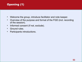 Opening (1)

•
•
•
•
•

Welcome the group, introduce facilitator and note keeper.
Overview of the purpose and format of the FGD (incl. recording
of the session).
Informed consent (if not, exclude).
Ground rules.
Participants introductions.

53

 