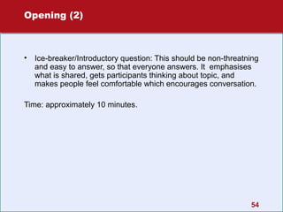 Opening (2)

•

Ice-breaker/Introductory question: This should be non-threatning
and easy to answer, so that everyone answers. It emphasises
what is shared, gets participants thinking about topic, and
makes people feel comfortable which encourages conversation.

Time: approximately 10 minutes.

54

 