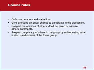 Ground rules

•
•
•
•

Only one person speaks at a time.
Give everyone an equal chance to participate in the discussion.
Respect the opinions of others; don’t put down or criticize
others’ comments.
Respect the privacy of others in the group by not repeating what
is discussed outside of the focus group.

55

 